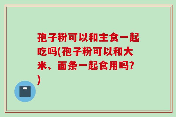 孢子粉可以和主食一起吃吗(孢子粉可以和大米、面条一起食用吗？)