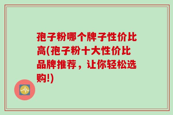 孢子粉哪个牌子性价比高(孢子粉十大性价比品牌推荐，让你轻松选购!)