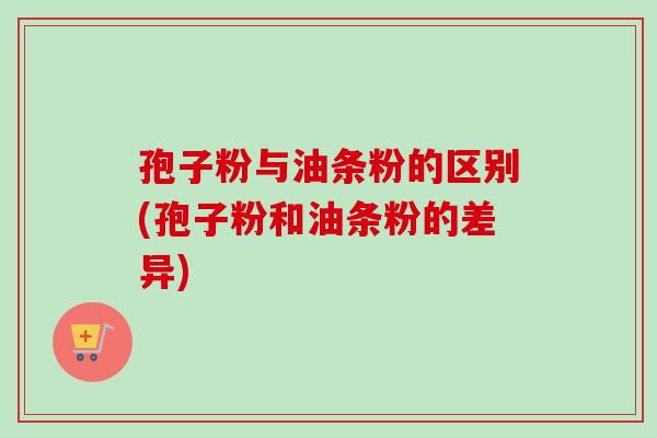 孢子粉与油条粉的区别(孢子粉和油条粉的差异)