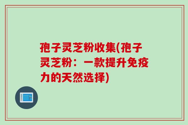 孢子灵芝粉收集(孢子灵芝粉：一款提升免疫力的天然选择)