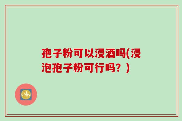 孢子粉可以浸酒吗(浸泡孢子粉可行吗？)