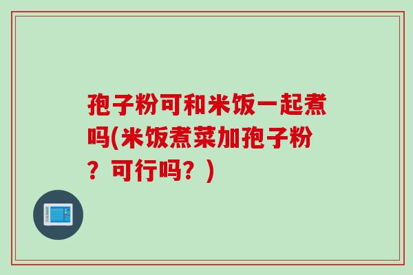 孢子粉可和米饭一起煮吗(米饭煮菜加孢子粉？可行吗？)