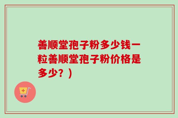 善顺堂孢子粉多少钱一粒善顺堂孢子粉价格是多少？)