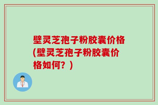 壁灵芝孢子粉胶囊价格(壁灵芝孢子粉胶囊价格如何？)
