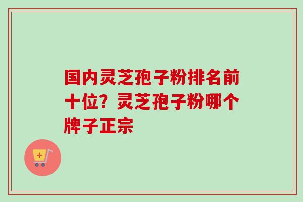 国内灵芝孢子粉排名前十位？灵芝孢子粉哪个牌子正宗