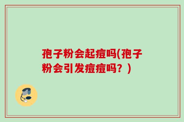 孢子粉会起痘吗(孢子粉会引发痘痘吗？)