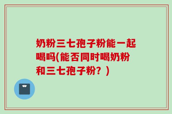 奶粉三七孢子粉能一起喝吗(能否同时喝奶粉和三七孢子粉？)