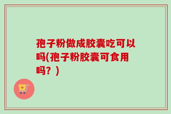 孢子粉做成胶囊吃可以吗(孢子粉胶囊可食用吗？)