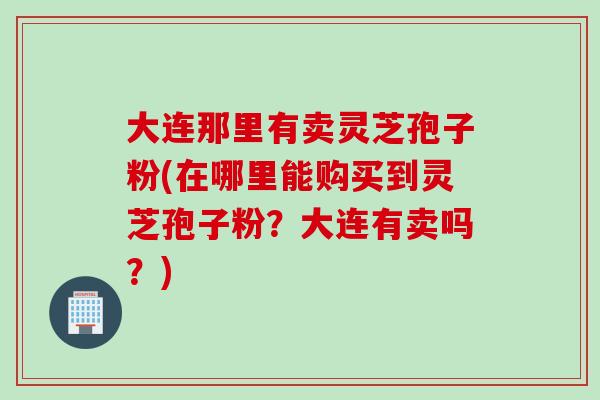 大连那里有卖灵芝孢子粉(在哪里能购买到灵芝孢子粉？大连有卖吗？)