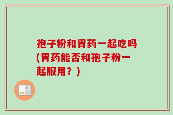 孢子粉和胃药一起吃吗(胃药能否和孢子粉一起服用？)