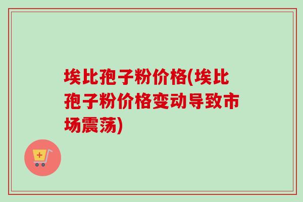 埃比孢子粉价格(埃比孢子粉价格变动导致市场震荡) 埃比孢子粉价格(埃比孢子粉价格变动导致市场震荡)