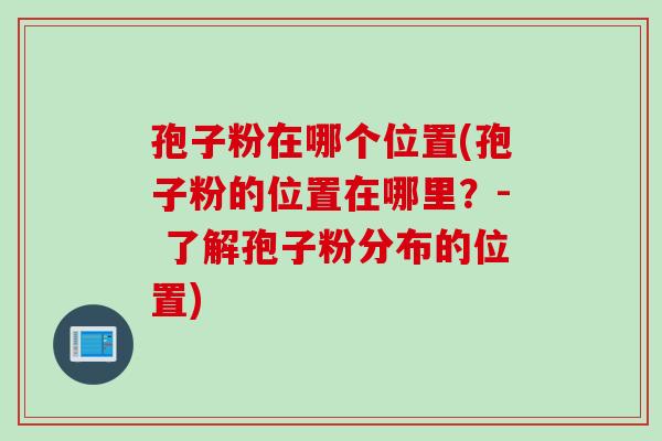 孢子粉在哪个位置(孢子粉的位置在哪里？- 了解孢子粉分布的位置)