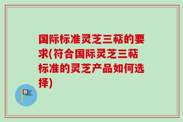 国际标准灵芝三萜的要求(符合国际灵芝三萜标准的灵芝产品如何选择)
