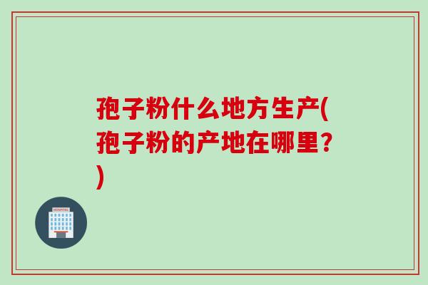 孢子粉什么地方生产(孢子粉的产地在哪里？)