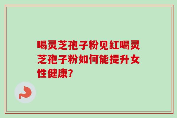 喝灵芝孢子粉见红喝灵芝孢子粉如何能提升女性健康？