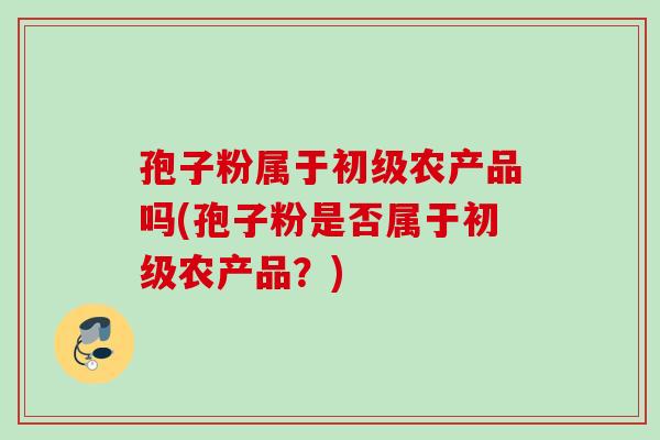 孢子粉属于初级农产品吗(孢子粉是否属于初级农产品？)