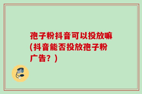 孢子粉抖音可以投放嘛(抖音能否投放孢子粉广告？)