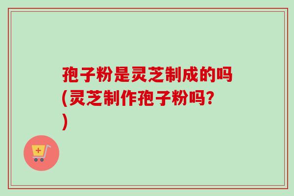 孢子粉是灵芝制成的吗(灵芝制作孢子粉吗?) 孢子粉是灵芝制成的吗(灵芝制作孢子粉吗?)