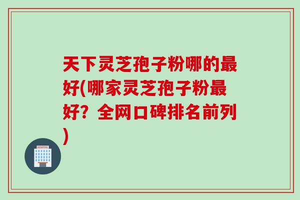 天下灵芝孢子粉哪的最好(哪家灵芝孢子粉最好？全网口碑排名前列)