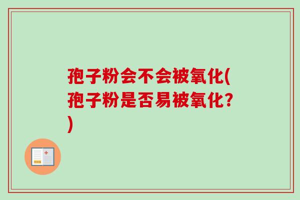 孢子粉会不会被氧化(孢子粉是否易被氧化？)