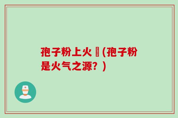 孢子粉上火嗎(孢子粉是火气之源？)
