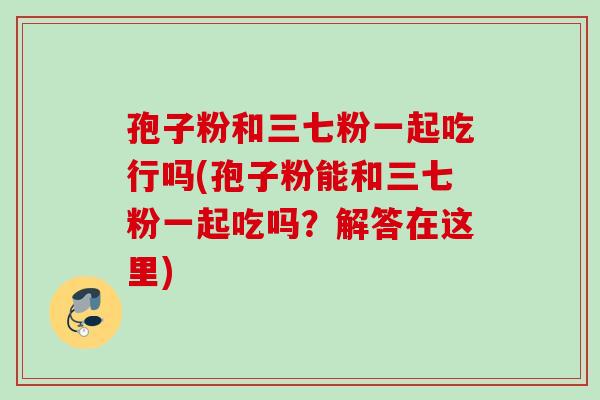 孢子粉和三七粉一起吃行吗(孢子粉能和三七粉一起吃吗？解答在这里)