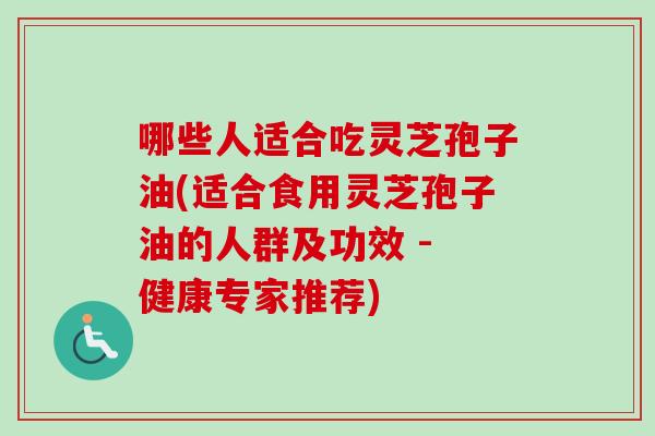 哪些人适合吃灵芝孢子油(适合食用灵芝孢子油的人群及功效 - 健康专家推荐)