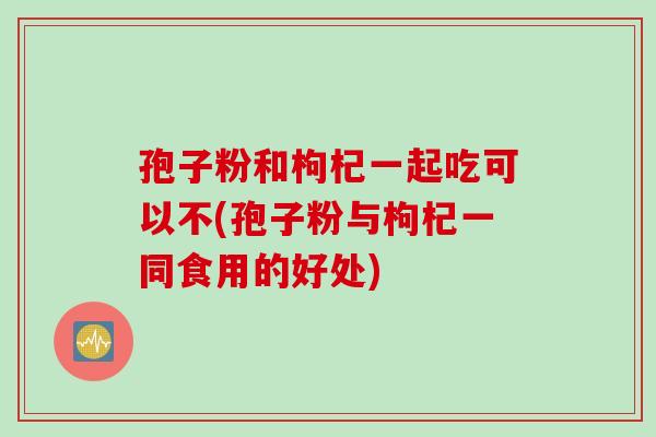 孢子粉和枸杞一起吃可以不(孢子粉与枸杞一同食用的好处)