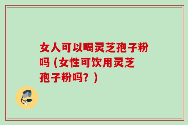 女人可以喝灵芝孢子粉吗 (女性可饮用灵芝孢子粉吗？)