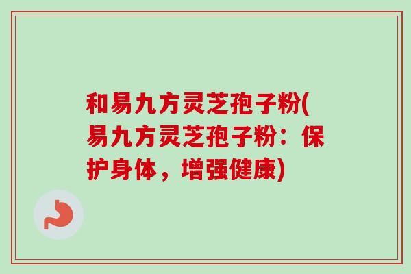 和易九方灵芝孢子粉(易九方灵芝孢子粉:保护身体,增强健康) 和易九方灵芝孢子粉(易九方灵芝孢子粉:保护身体,增强健康)