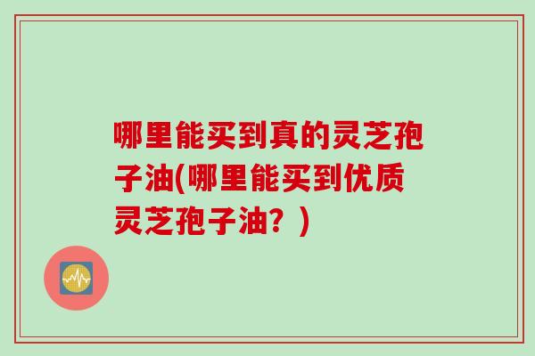 哪里能买到真的灵芝孢子油(哪里能买到优质灵芝孢子油？)