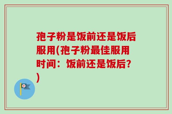 孢子粉是饭前还是饭后服用(孢子粉最佳服用时间：饭前还是饭后？)