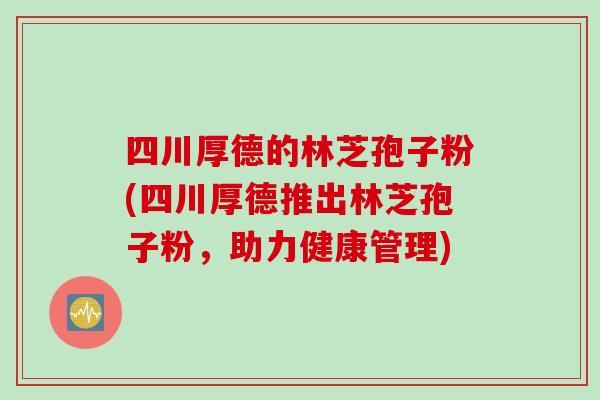 四川厚德的林芝孢子粉(四川厚德推出林芝孢子粉,助力健康管理) 四川厚德的林芝孢子粉(四川厚德推出林芝孢子粉,助力健康管理)