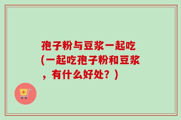 孢子粉与豆浆一起吃 (一起吃孢子粉和豆浆，有什么好处？)