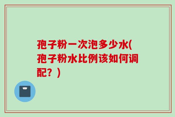 孢子粉一次泡多少水(孢子粉水比例该如何调配？)