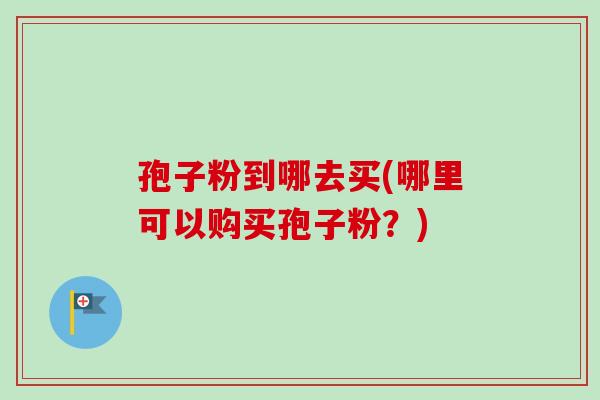 孢子粉到哪去买(哪里可以购买孢子粉？)