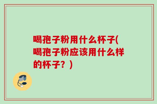 喝孢子粉用什么杯子(喝孢子粉应该用什么样的杯子？)