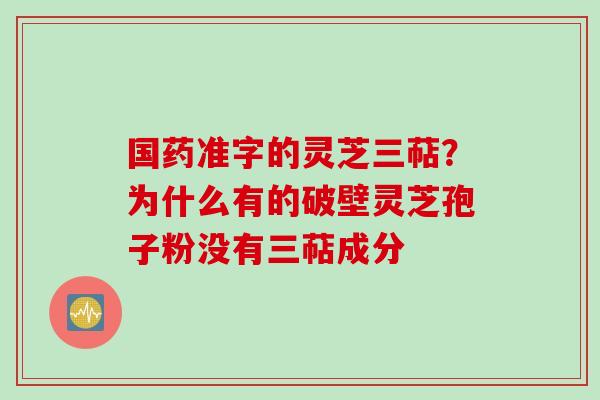 国药准字的灵芝三萜?为什么有的破壁灵芝孢子粉没有三萜成分 国药准字的灵芝三萜?为什么有的破壁灵芝孢子粉没有三萜成分