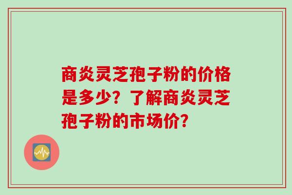 商炎灵芝孢子粉的价格是多少?了解商炎灵芝孢子粉的市场价? 商炎灵芝孢子粉的价格是多少?了解商炎灵芝孢子粉的市场价?