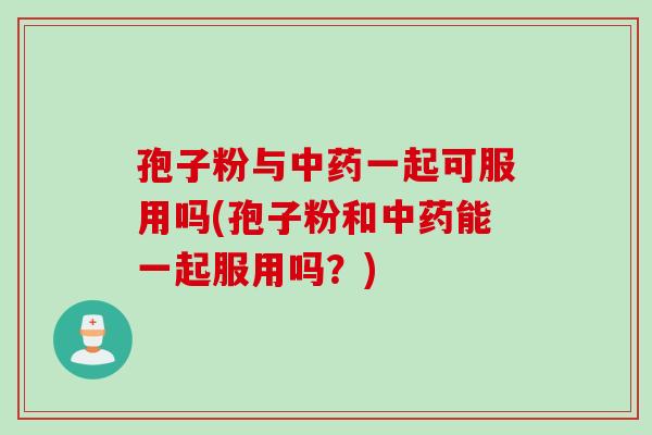 孢子粉与中药一起可服用吗(孢子粉和中药能一起服用吗？)