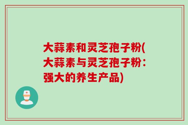 大蒜素和灵芝孢子粉(大蒜素与灵芝孢子粉:强大的养生产品) 大蒜素和灵芝孢子粉(大蒜素与灵芝孢子粉:强大的养生产品)