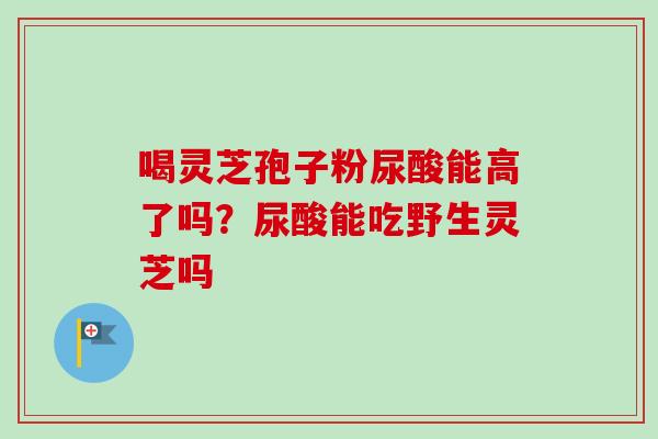 喝灵芝孢子粉尿酸能高了吗？尿酸能吃野生灵芝吗