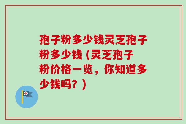孢子粉多少钱灵芝孢子粉多少钱 (灵芝孢子粉价格一览，你知道多少钱吗？)