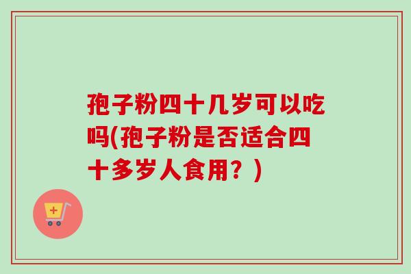 孢子粉四十几岁可以吃吗(孢子粉是否适合四十多岁人食用？)