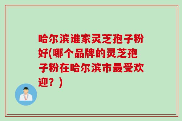 哈尔滨谁家灵芝孢子粉好(哪个品牌的灵芝孢子粉在哈尔滨市最受欢迎？)