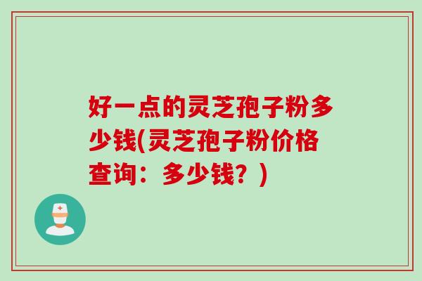 好一点的灵芝孢子粉多少钱(灵芝孢子粉价格查询：多少钱？)