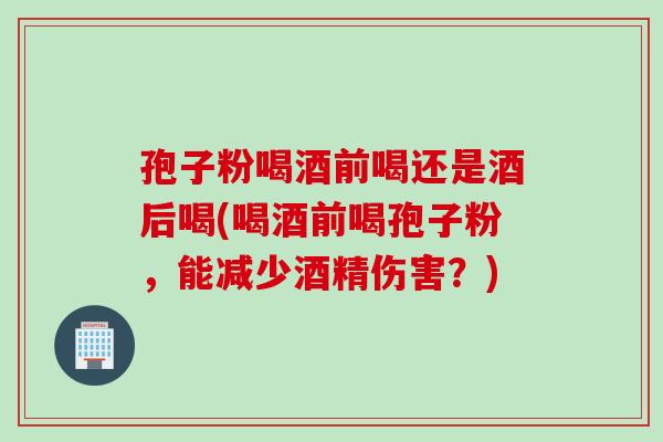 孢子粉喝酒前喝还是酒后喝(喝酒前喝孢子粉，能减少酒精伤害？)