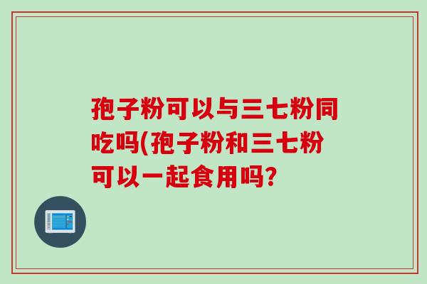孢子粉可以与三七粉同吃吗(孢子粉和三七粉可以一起食用吗？