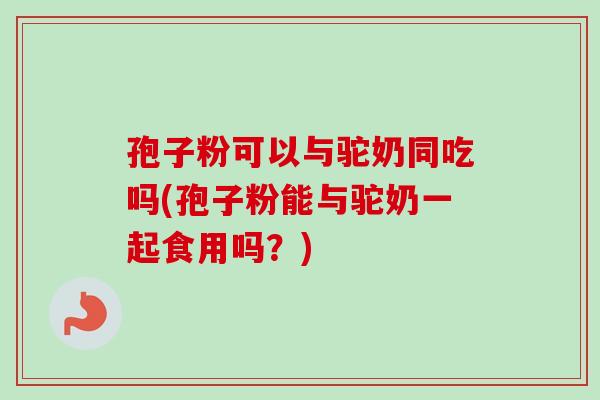 孢子粉可以与驼奶同吃吗(孢子粉能与驼奶一起食用吗？)