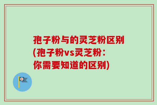 孢子粉与的灵芝粉区别(孢子粉vs灵芝粉：你需要知道的区别)
